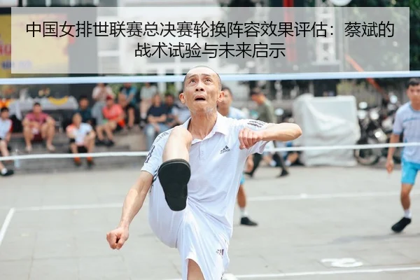 中国女排世联赛总决赛轮换阵容效果评估：蔡斌的战术试验与未来启示