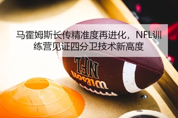 马霍姆斯长传精准度再进化，NFL训练营见证四分卫技术新高度